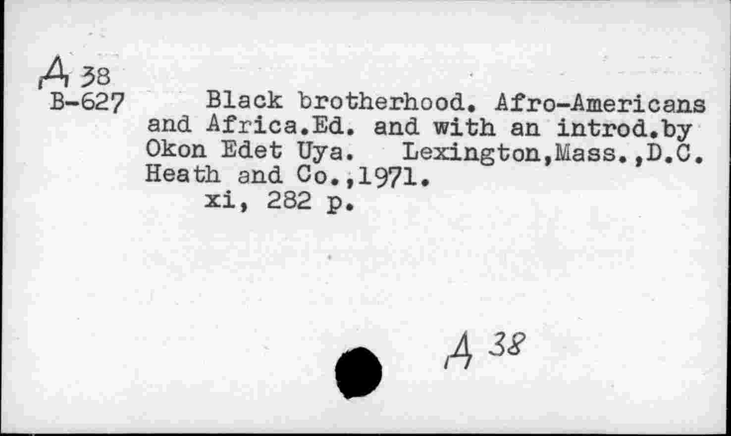 ﻿A 58
B—627 Black brotherhood. Afro-Americans and Africa.Ed. and with an introd.by Okon Edet Uya. Lexington,Mass.,D.C. Heath and Co.,1971» xi, 282 p.